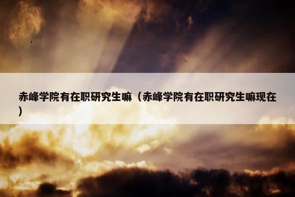 赤峰学院有在职研究生嘛（赤峰学院有在职研究生嘛现在）