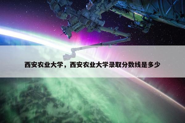 西安农业大学，西安农业大学录取分数线是多少