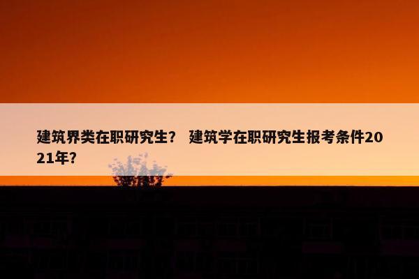 建筑界类在职研究生？ 建筑学在职研究生报考条件2021年？