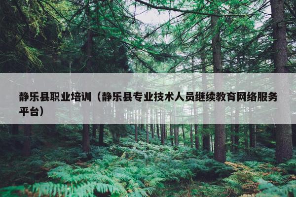 静乐县职业培训（静乐县专业技术人员继续教育网络服务平台）