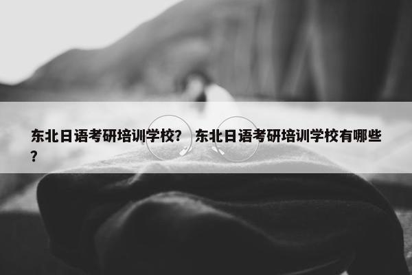 东北日语考研培训学校？ 东北日语考研培训学校有哪些？