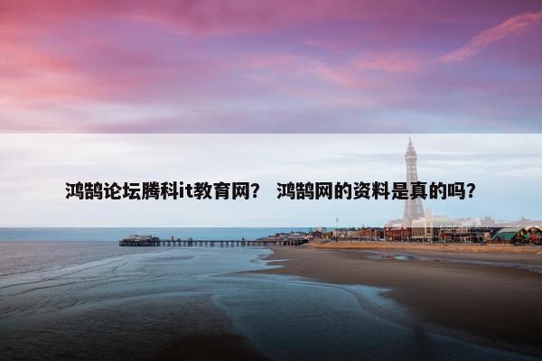 鸿鹄论坛腾科it教育网？ 鸿鹄网的资料是真的吗？