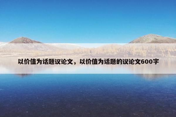 以价值为话题议论文，以价值为话题的议论文600字