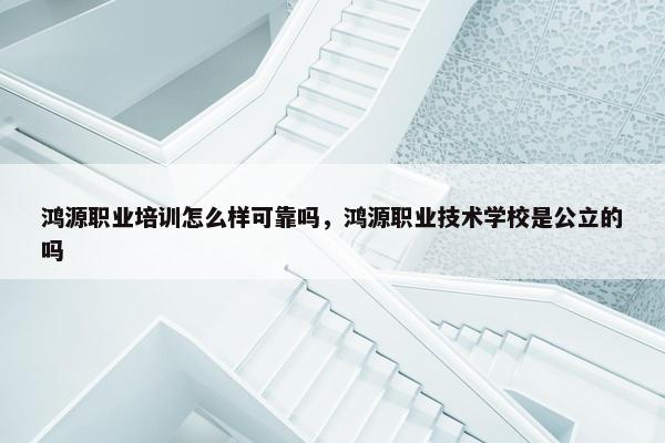 鸿源职业培训怎么样可靠吗，鸿源职业技术学校是公立的吗