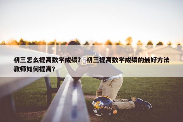 初三怎么提高数学成绩？ 初三提高数学成绩的最好方法教师如何提高？