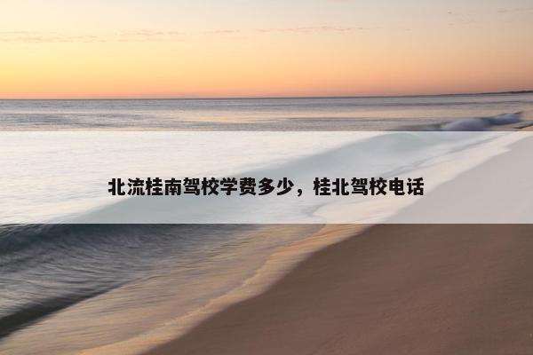 北流桂南驾校学费多少,桂北驾校电话 北流桂南驾校学费多少,桂北驾校电话