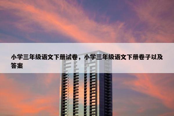 小学三年级语文下册试卷，小学三年级语文下册卷子以及答案