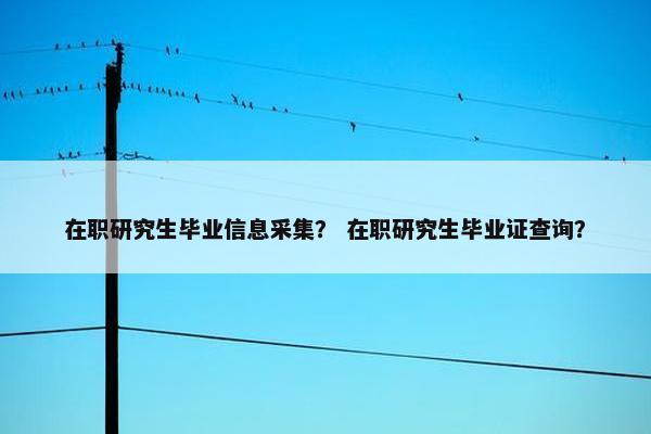 在职研究生毕业信息采集？ 在职研究生毕业证查询？