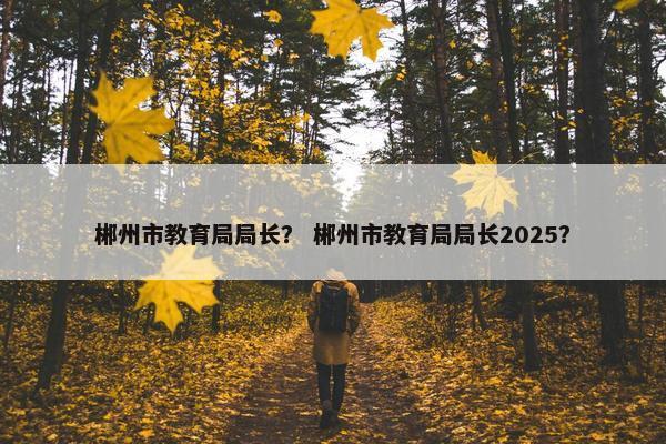 郴州市教育局局长？ 郴州市教育局局长2025？