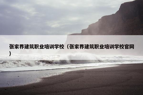 张家界建筑职业培训学校（张家界建筑职业培训学校官网）