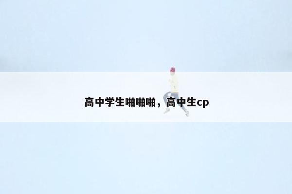 高中学生啪啪啪，高中生cp