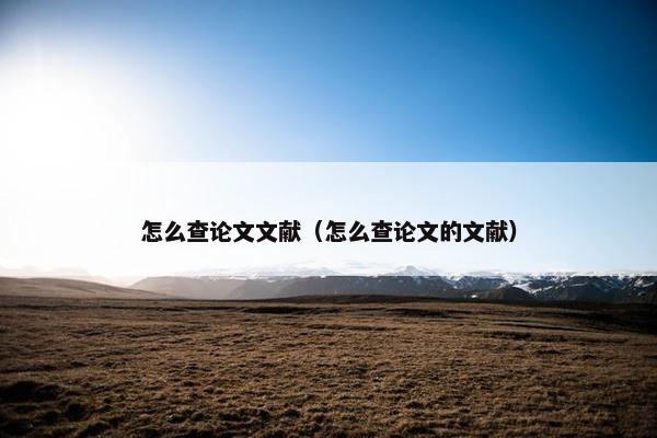 怎么查论文文献（怎么查论文的文献）