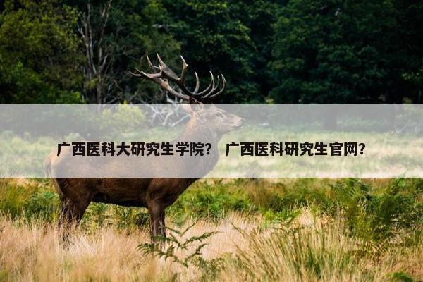 广西医科大研究生学院？ 广西医科研究生官网？