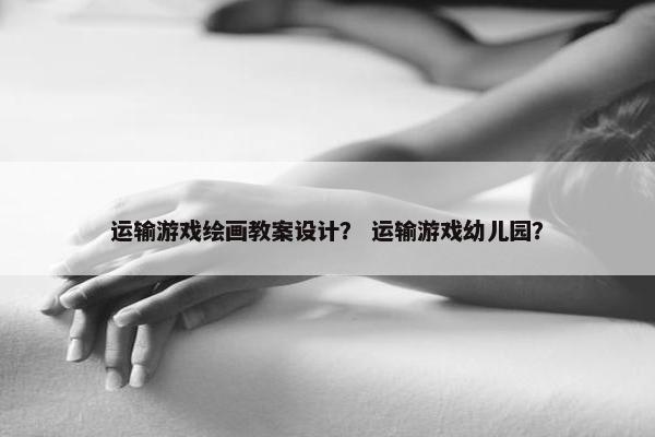 运输游戏绘画教案设计？ 运输游戏幼儿园？