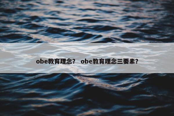obe教育理念? obe教育理念三要素? obe教育理念? obe教育理念三要素?