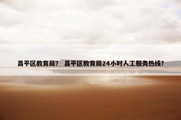 昌平区教育局? 昌平区教育局24小时人工服务热线? 昌平区教育局? 昌平区教育局24小时人工服务热线?