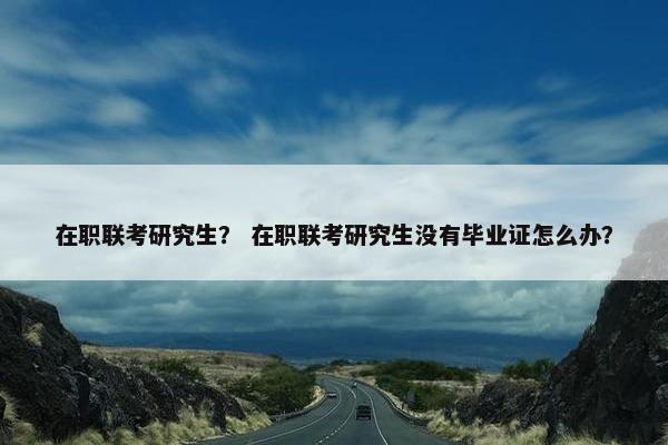 在职联考研究生？ 在职联考研究生没有毕业证怎么办？