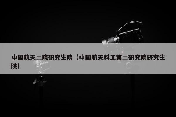 中国航天二院研究生院（中国航天科工第二研究院研究生院）