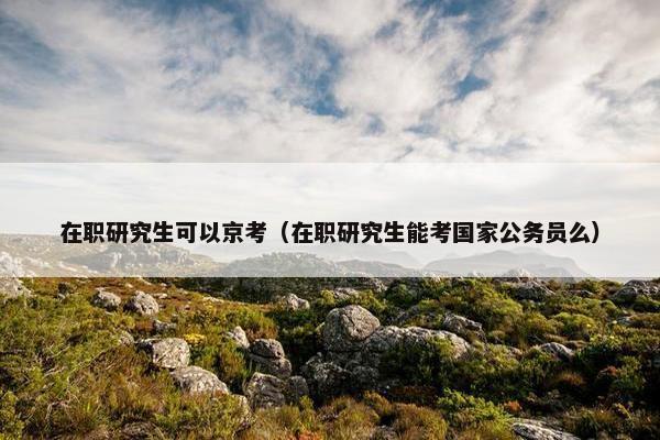 在职研究生可以京考（在职研究生能考国家公务员么）