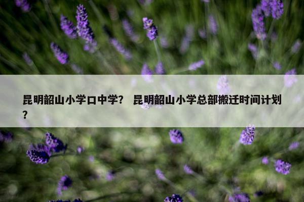 昆明韶山小学口中学？ 昆明韶山小学总部搬迁时间计划？