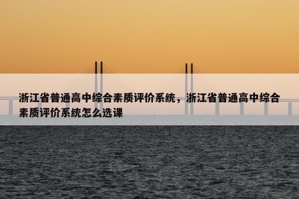 浙江省普通高中综合素质评价系统，浙江省普通高中综合素质评价系统怎么选课