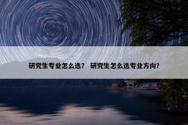 研究生专业怎么选？ 研究生怎么选专业方向？