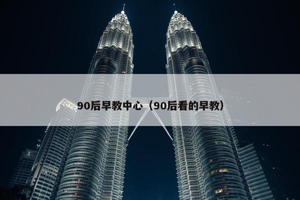 90后早教中心（90后看的早教）