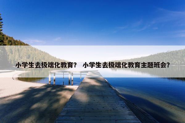 小学生去极端化教育? 小学生去极端化教育主题班会? 小学生去极端化教育? 小学生去极端化教育主题班会?