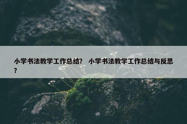小学书法教学工作总结？ 小学书法教学工作总结与反思？