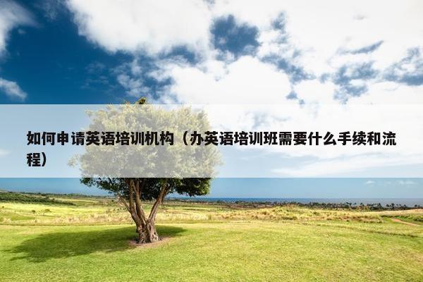 如何申请英语培训机构（办英语培训班需要什么手续和流程）