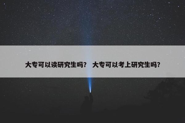大专可以读研究生吗？ 大专可以考上研究生吗？