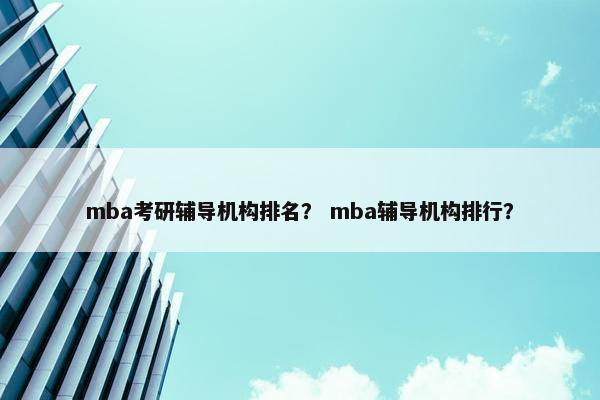 mba考研辅导机构排名？ mba辅导机构排行？