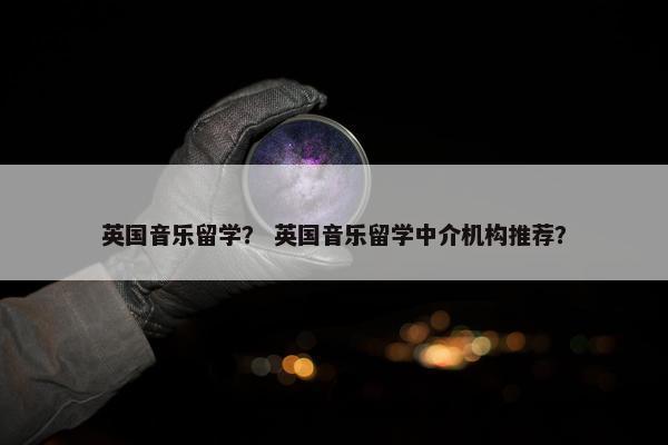 英国音乐留学？ 英国音乐留学中介机构推荐？