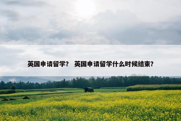 英国申请留学？ 英国申请留学什么时候结束？