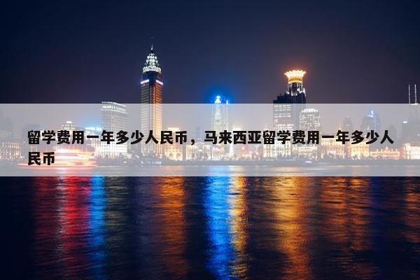 留学费用一年多少人民币，马来西亚留学费用一年多少人民币