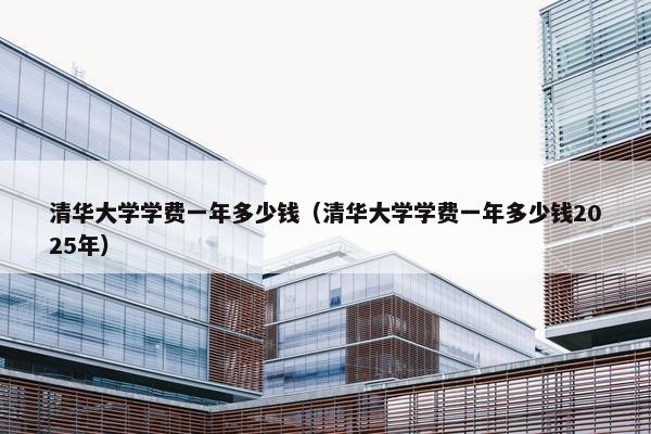 清华大学学费一年多少钱（清华大学学费一年多少钱2025年）