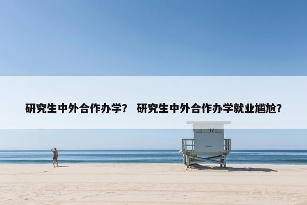 研究生中外合作办学？ 研究生中外合作办学就业尴尬？