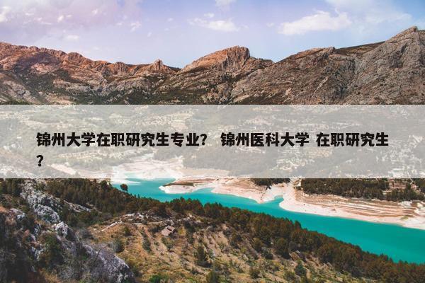 锦州大学在职研究生专业？ 锦州医科大学 在职研究生？