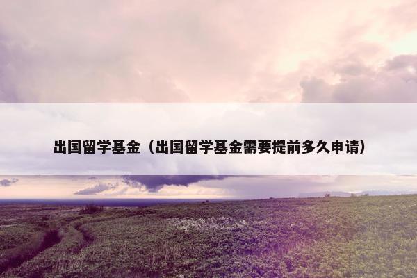 出国留学基金（出国留学基金需要提前多久申请）