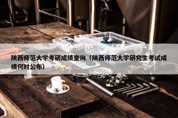 陕西师范大学考研成绩查询（陕西师范大学研究生考试成绩何时公布）