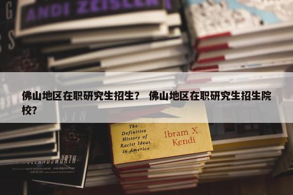 佛山地区在职研究生招生？ 佛山地区在职研究生招生院校？