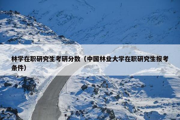 林学在职研究生考研分数（中国林业大学在职研究生报考条件）
