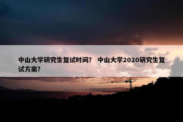 中山大学研究生复试时间？ 中山大学2020研究生复试方案？