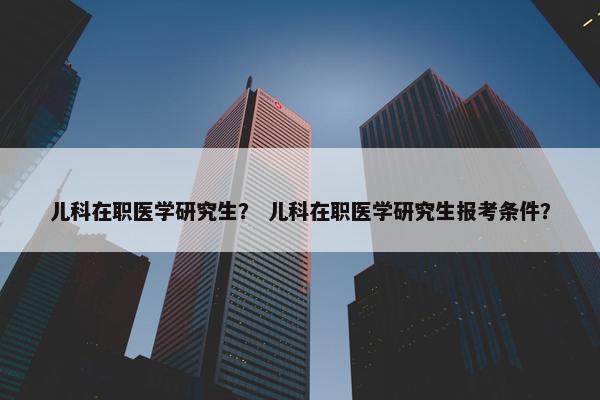 儿科在职医学研究生？ 儿科在职医学研究生报考条件？