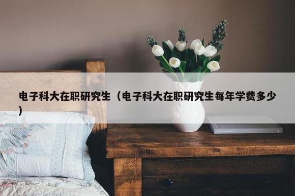 电子科大在职研究生（电子科大在职研究生每年学费多少）