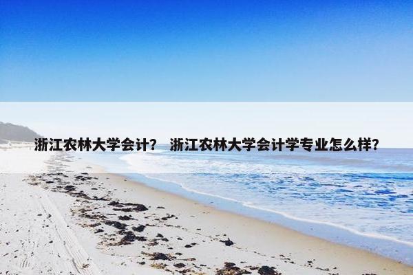 浙江农林大学会计？ 浙江农林大学会计学专业怎么样？