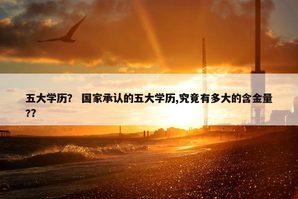 五大学历？ 国家承认的五大学历,究竟有多大的含金量?？