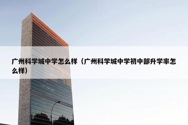 广州科学城中学怎么样（广州科学城中学初中部升学率怎么样）