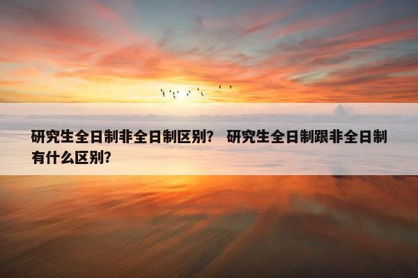研究生全日制非全日制区别？ 研究生全日制跟非全日制有什么区别？