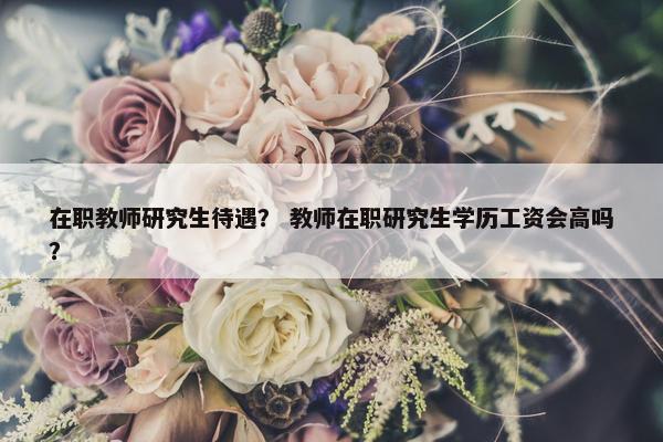 在职教师研究生待遇？ 教师在职研究生学历工资会高吗？